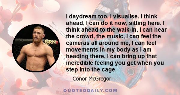 I daydream too. I visualise. I think ahead, I can do it now, sitting here. I think ahead to the walk-in, I can hear the crowd, the music, I can feel the cameras all around me, I can feel movements in my body as I am