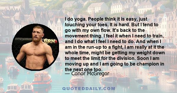 I do yoga. People think it is easy, just touching your toes. It is hard. But I tend to go with my own flow. It's back to the movement thing. I feel it when I need to train, and I do what I feel I need to do. And when I