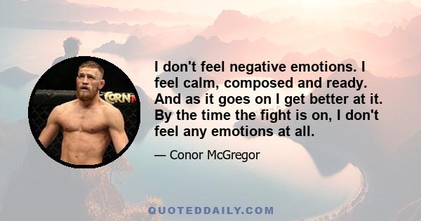 I don't feel negative emotions. I feel calm, composed and ready. And as it goes on I get better at it. By the time the fight is on, I don't feel any emotions at all.