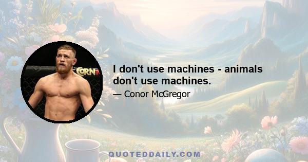 I don't use machines - animals don't use machines.