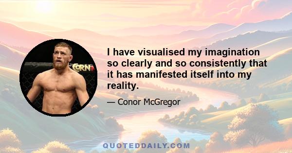 I have visualised my imagination so clearly and so consistently that it has manifested itself into my reality.