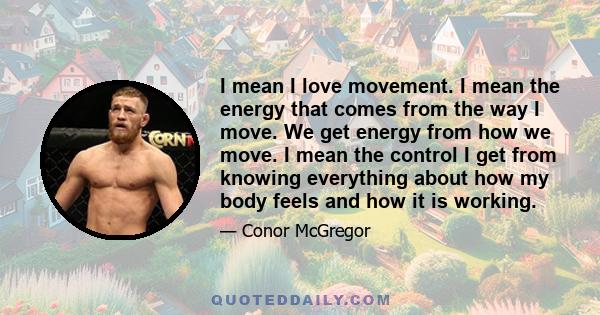 I mean I love movement. I mean the energy that comes from the way I move. We get energy from how we move. I mean the control I get from knowing everything about how my body feels and how it is working.