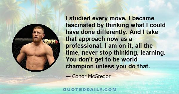 I studied every move, I became fascinated by thinking what I could have done differently. And I take that approach now as a professional. I am on it, all the time, never stop thinking, learning. You don't get to be