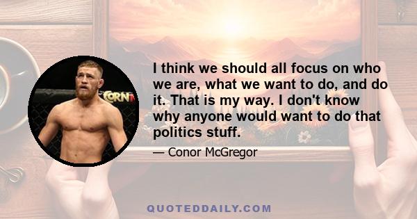 I think we should all focus on who we are, what we want to do, and do it. That is my way. I don't know why anyone would want to do that politics stuff.