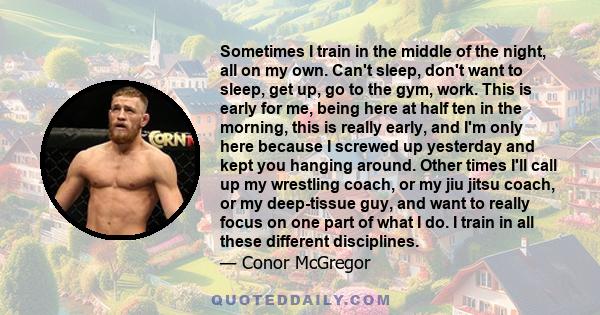 Sometimes I train in the middle of the night, all on my own. Can't sleep, don't want to sleep, get up, go to the gym, work. This is early for me, being here at half ten in the morning, this is really early, and I'm only 