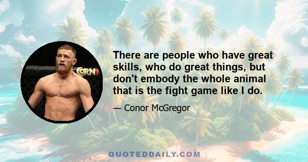 There are people who have great skills, who do great things, but don't embody the whole animal that is the fight game like I do.