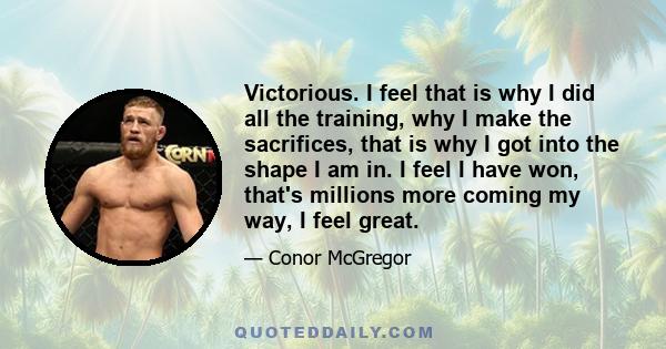 Victorious. I feel that is why I did all the training, why I make the sacrifices, that is why I got into the shape I am in. I feel I have won, that's millions more coming my way, I feel great.