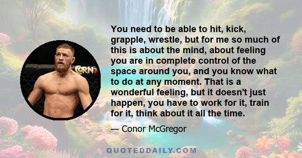 You need to be able to hit, kick, grapple, wrestle, but for me so much of this is about the mind, about feeling you are in complete control of the space around you, and you know what to do at any moment. That is a