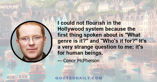 I could not flourish in the Hollywood system because the first thing spoken about is What genre is it? and Who's it for? It's a very strange question to me; it's for human beings.