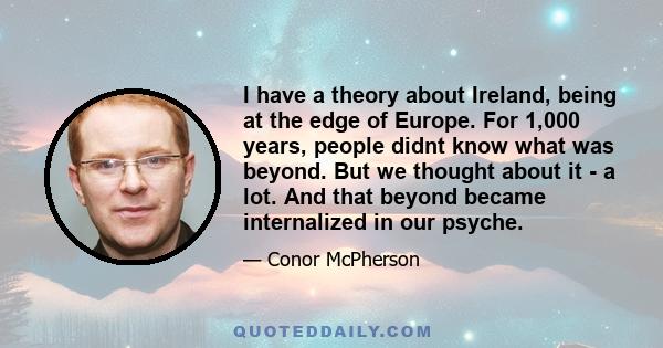 I have a theory about Ireland, being at the edge of Europe. For 1,000 years, people didnt know what was beyond. But we thought about it - a lot. And that beyond became internalized in our psyche.