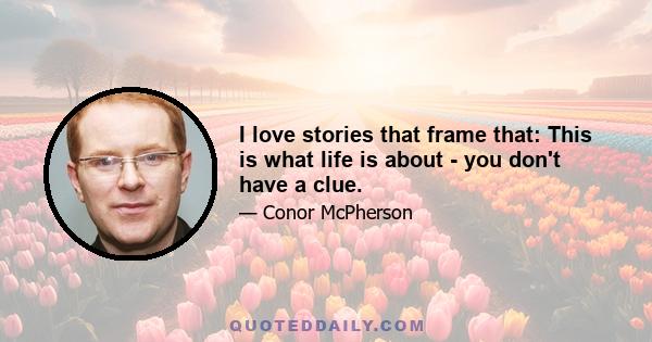 I love stories that frame that: This is what life is about - you don't have a clue.