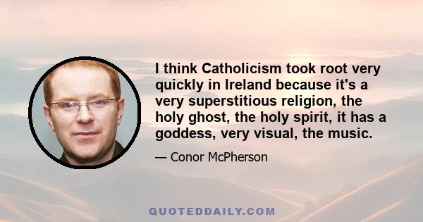 I think Catholicism took root very quickly in Ireland because it's a very superstitious religion, the holy ghost, the holy spirit, it has a goddess, very visual, the music.