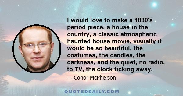 I would love to make a 1830's period piece, a house in the country, a classic atmospheric haunted house movie, visually it would be so beautiful, the costumes, the candles, the darkness, and the quiet, no radio, to TV,