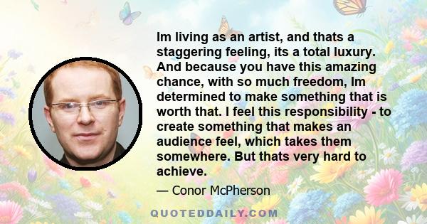 Im living as an artist, and thats a staggering feeling, its a total luxury. And because you have this amazing chance, with so much freedom, Im determined to make something that is worth that. I feel this responsibility