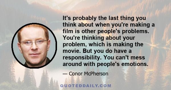 It's probably the last thing you think about when you're making a film is other people's problems. You're thinking about your problem, which is making the movie. But you do have a responsibility. You can't mess around