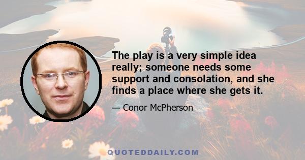 The play is a very simple idea really; someone needs some support and consolation, and she finds a place where she gets it.