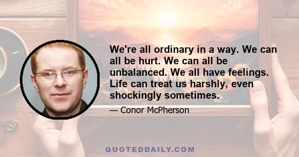 We're all ordinary in a way. We can all be hurt. We can all be unbalanced. We all have feelings. Life can treat us harshly, even shockingly sometimes.