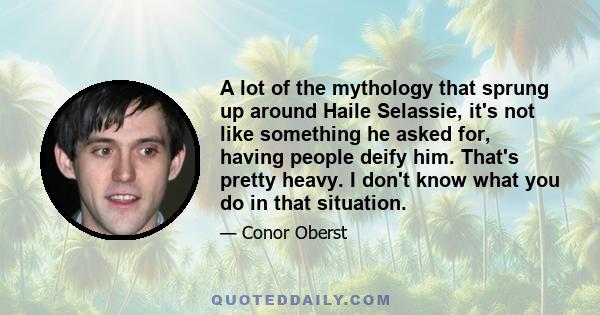 A lot of the mythology that sprung up around Haile Selassie, it's not like something he asked for, having people deify him. That's pretty heavy. I don't know what you do in that situation.