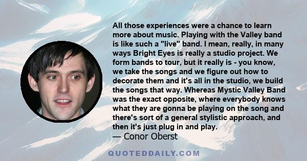 All those experiences were a chance to learn more about music. Playing with the Valley band is like such a live band. I mean, really, in many ways Bright Eyes is really a studio project. We form bands to tour, but it