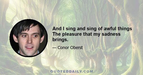 And I sing and sing of awful things The pleasure that my sadness brings.