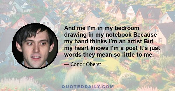 And me I'm in my bedroom drawing in my notebook Because my hand thinks I'm an artist But my heart knows I'm a poet It's just words they mean so little to me.