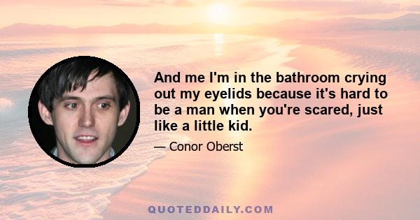 And me I'm in the bathroom crying out my eyelids because it's hard to be a man when you're scared, just like a little kid.