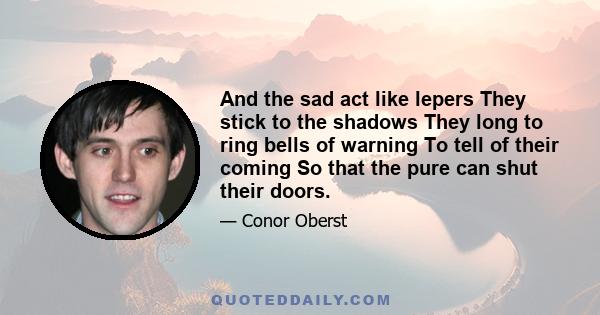 And the sad act like lepers They stick to the shadows They long to ring bells of warning To tell of their coming So that the pure can shut their doors.