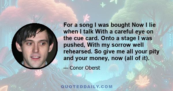 For a song I was bought Now I lie when I talk With a careful eye on the cue card. Onto a stage I was pushed, With my sorrow well rehearsed. So give me all your pity and your money, now (all of it).