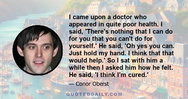 I came upon a doctor who appeared in quite poor health. I said, 'There's nothing that I can do for you that you can't do for yourself.' He said, 'Oh yes you can. Just hold my hand. I think that that would help.' So I