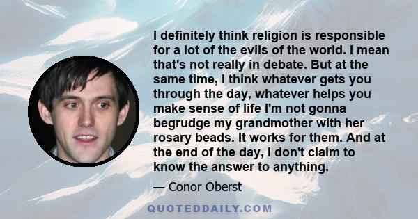 I definitely think religion is responsible for a lot of the evils of the world. I mean that's not really in debate. But at the same time, I think whatever gets you through the day, whatever helps you make sense of life