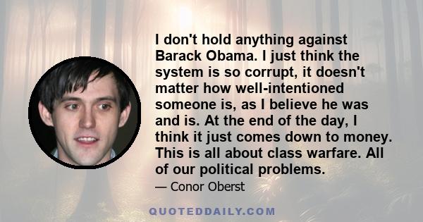 I don't hold anything against Barack Obama. I just think the system is so corrupt, it doesn't matter how well-intentioned someone is, as I believe he was and is. At the end of the day, I think it just comes down to