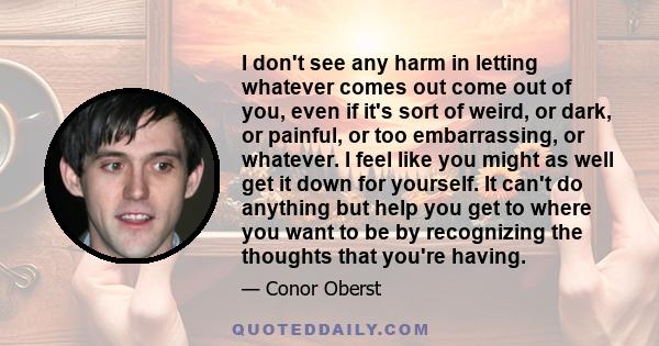 I don't see any harm in letting whatever comes out come out of you, even if it's sort of weird, or dark, or painful, or too embarrassing, or whatever. I feel like you might as well get it down for yourself. It can't do