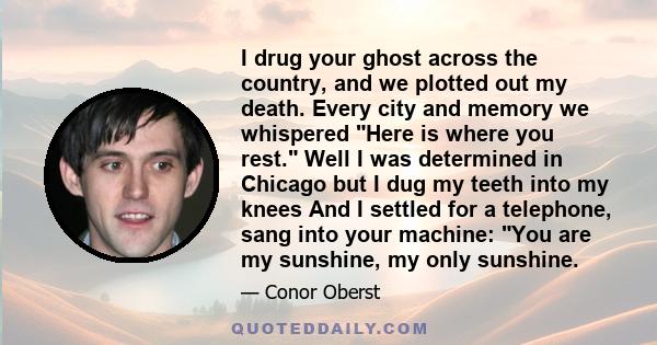 I drug your ghost across the country, and we plotted out my death. Every city and memory we whispered Here is where you rest. Well I was determined in Chicago but I dug my teeth into my knees And I settled for a