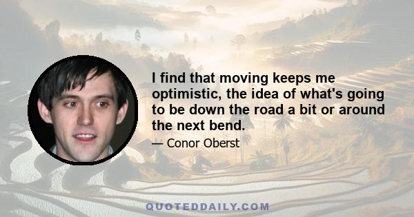 I find that moving keeps me optimistic, the idea of what's going to be down the road a bit or around the next bend.