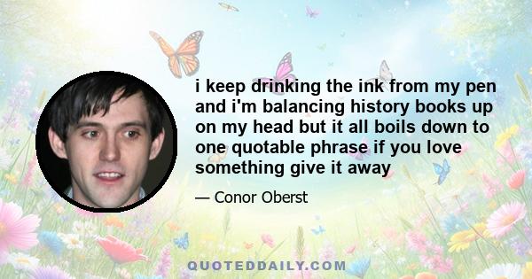 i keep drinking the ink from my pen and i'm balancing history books up on my head but it all boils down to one quotable phrase if you love something give it away