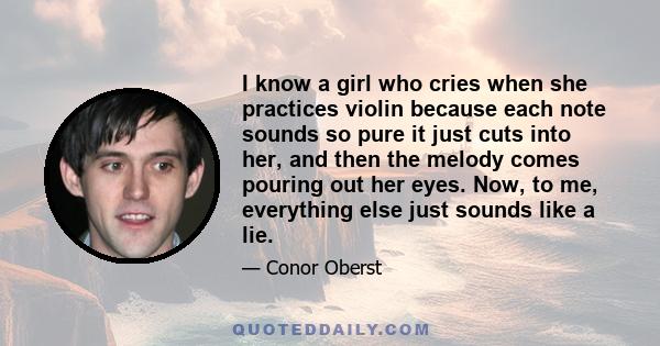 I know a girl who cries when she practices violin because each note sounds so pure it just cuts into her, and then the melody comes pouring out her eyes. Now, to me, everything else just sounds like a lie.