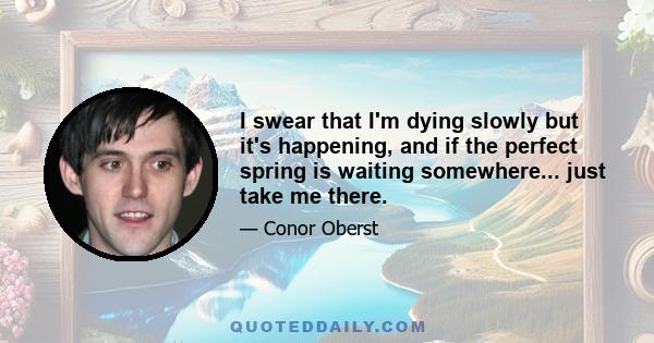 I swear that I'm dying slowly but it's happening, and if the perfect spring is waiting somewhere... just take me there.