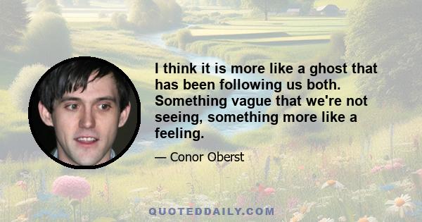 I think it is more like a ghost that has been following us both. Something vague that we're not seeing, something more like a feeling.