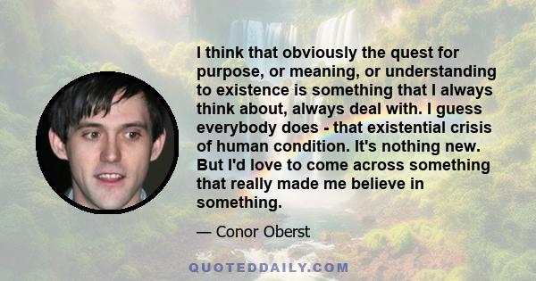 I think that obviously the quest for purpose, or meaning, or understanding to existence is something that I always think about, always deal with. I guess everybody does - that existential crisis of human condition. It's 