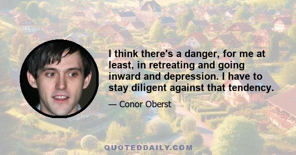 I think there's a danger, for me at least, in retreating and going inward and depression. I have to stay diligent against that tendency.