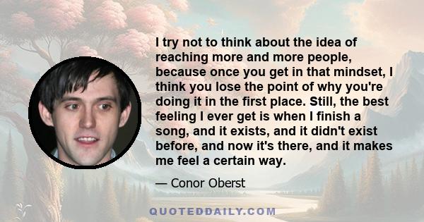 I try not to think about the idea of reaching more and more people, because once you get in that mindset, I think you lose the point of why you're doing it in the first place. Still, the best feeling I ever get is when