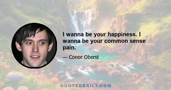 I wanna be your happiness. I wanna be your common sense pain.