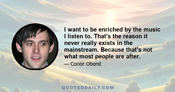 I want to be enriched by the music I listen to. That's the reason it never really exists in the mainstream. Because that's not what most people are after.