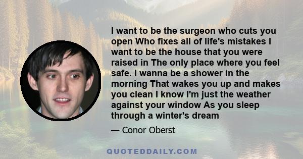 I want to be the surgeon who cuts you open Who fixes all of life's mistakes I want to be the house that you were raised in The only place where you feel safe. I wanna be a shower in the morning That wakes you up and