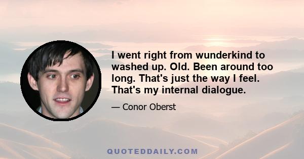 I went right from wunderkind to washed up. Old. Been around too long. That's just the way I feel. That's my internal dialogue.