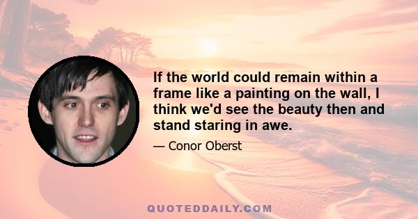 If the world could remain within a frame like a painting on the wall, I think we'd see the beauty then and stand staring in awe.