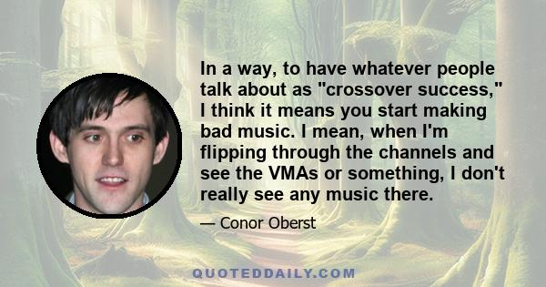 In a way, to have whatever people talk about as crossover success, I think it means you start making bad music. I mean, when I'm flipping through the channels and see the VMAs or something, I don't really see any music