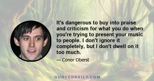 It's dangerous to buy into praise and criticism for what you do when you're trying to present your music to people. I don't ignore it completely, but I don't dwell on it too much.