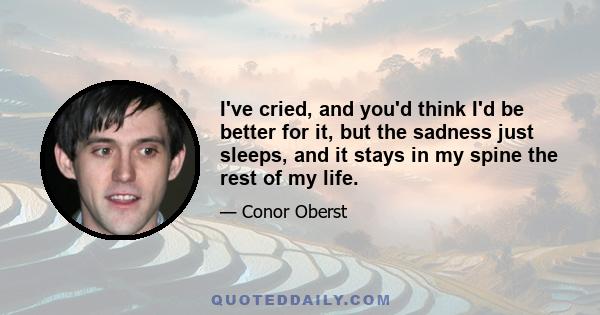 I've cried, and you'd think I'd be better for it, but the sadness just sleeps, and it stays in my spine the rest of my life.