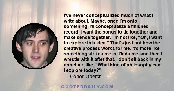 I've never conceptualized much of what I write about. Maybe, once I'm onto something, I'll conceptualize a finished record. I want the songs to tie together and make sense together. I'm not like, Oh, I want to explore